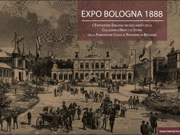 Expo Bologna 1888. L'esposizione Emiliana nei documenti delle Collezioni d'Arte e di Storia della Fondazione Cassa di Risparmio in Bologna
